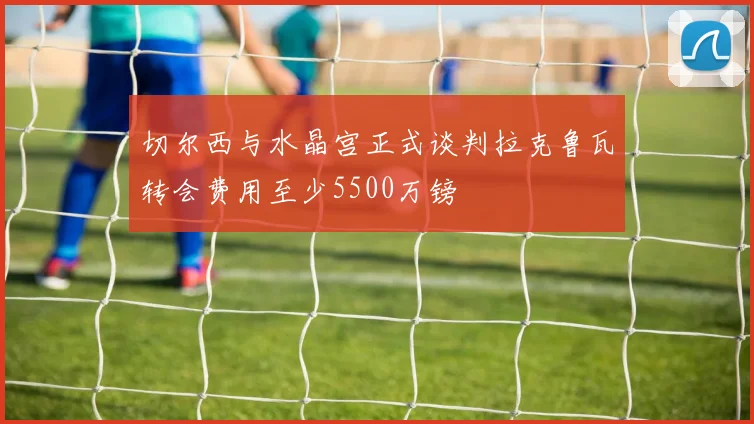 切尔西与水晶宫正式谈判拉克鲁瓦转会费用至少5500万镑