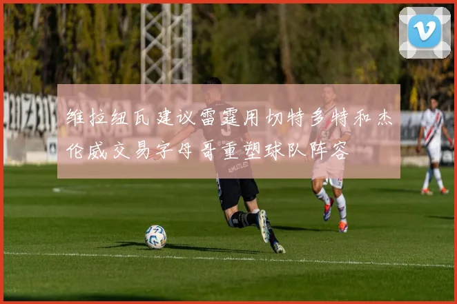 维拉纽瓦建议雷霆用切特多特和杰伦威交易字母哥重塑球队阵容
