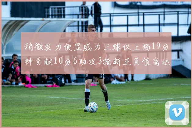 稍微发力便显威力三球仅上场19分钟贡献10分6助攻3抢断正负值高达22