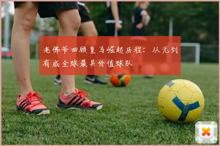 老佛爷回顾皇马崛起历程：从无到有成全球最具价值球队