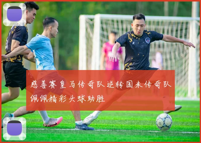 慈善赛皇马传奇队逆转国米传奇队佩佩精彩头球助胜