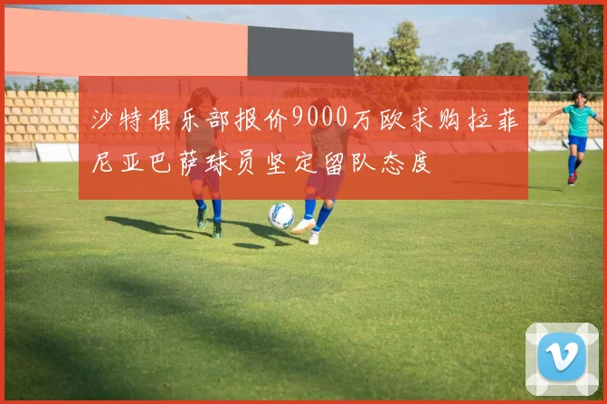 沙特俱乐部报价9000万欧求购拉菲尼亚巴萨球员坚定留队态度