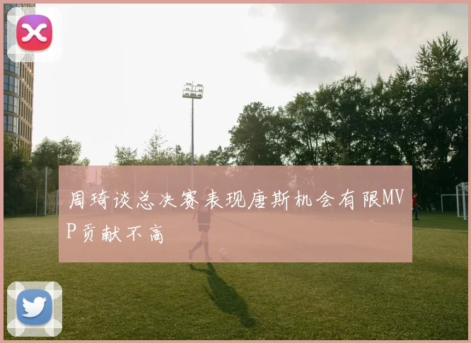 周琦谈总决赛表现唐斯机会有限MVP贡献不高