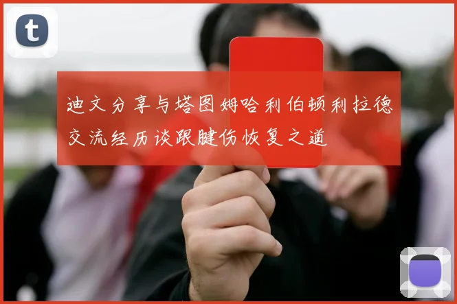 迪文分享与塔图姆哈利伯顿利拉德交流经历谈跟腱伤恢复之道