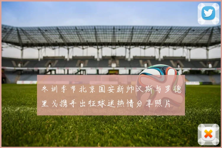 冬训季节北京国安新帅汉斯与罗德里戈携手出征球迷热情分享照片