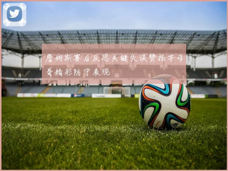 詹姆斯赛后反思关键失误赞扬字母哥精彩防守表现