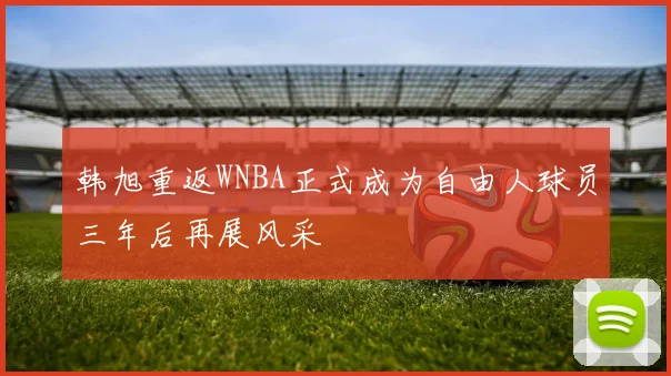 韩旭重返WNBA正式成为自由人球员三年后再展风采