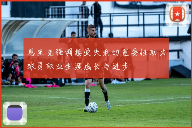 恩里克强调接受失利的重要性助力球员职业生涯成长与进步