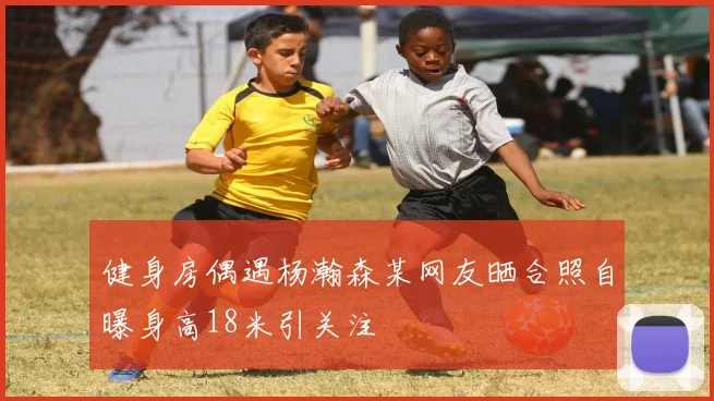 健身房偶遇杨瀚森某网友晒合照自曝身高18米引关注