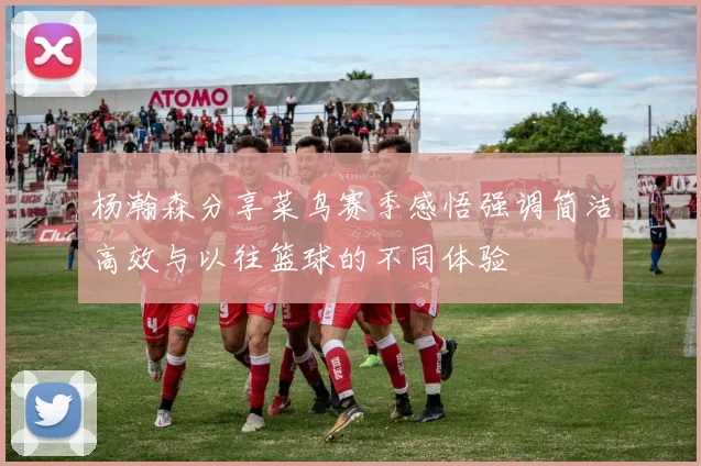 杨瀚森分享菜鸟赛季感悟强调简洁高效与以往篮球的不同体验