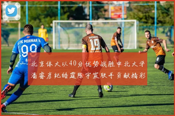 北京体大以40分优势战胜中北大学潘睿彦纪皓霆陈宇宸联手贡献精彩表现