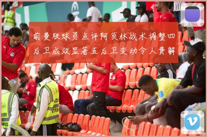 前曼联球员点评阿莫林战术调整四后卫成效显著五后卫变动令人费解