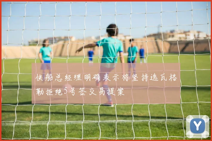 快船总经理明确表示将坚持选瓦格勒拒绝5号签交易提案