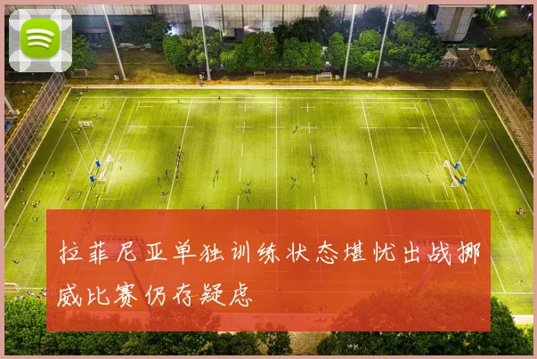 拉菲尼亚单独训练状态堪忧出战挪威比赛仍存疑虑