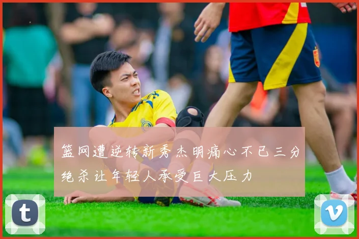 篮网遭逆转新秀杰明痛心不已三分绝杀让年轻人承受巨大压力