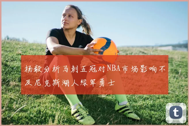 杨毅分析马刺五冠对NBA市场影响不及尼克斯湖人绿军勇士