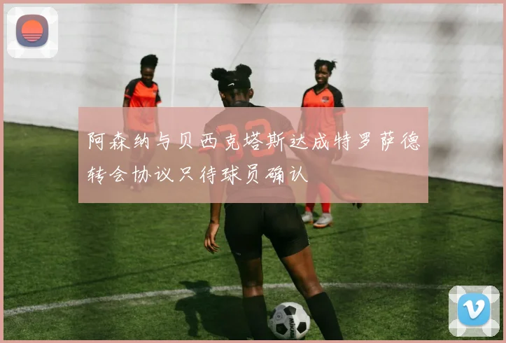 阿森纳与贝西克塔斯达成特罗萨德转会协议只待球员确认