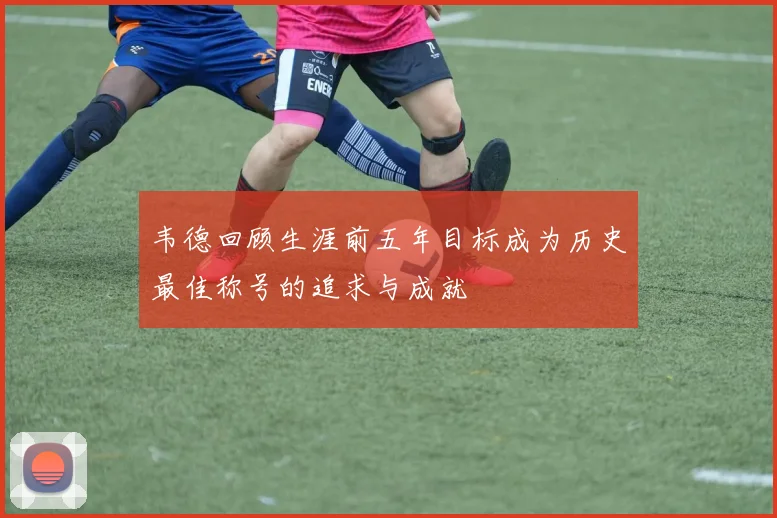 韦德回顾生涯前五年目标成为历史最佳称号的追求与成就