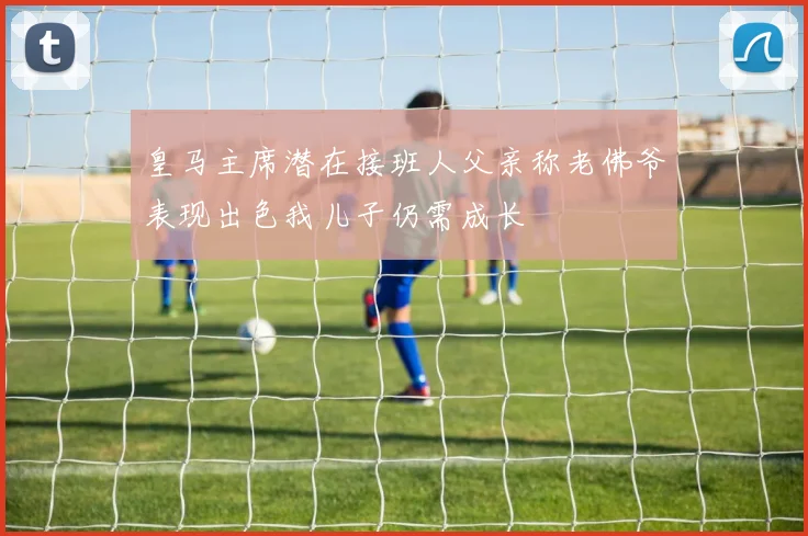 皇马主席潜在接班人父亲称老佛爷表现出色我儿子仍需成长