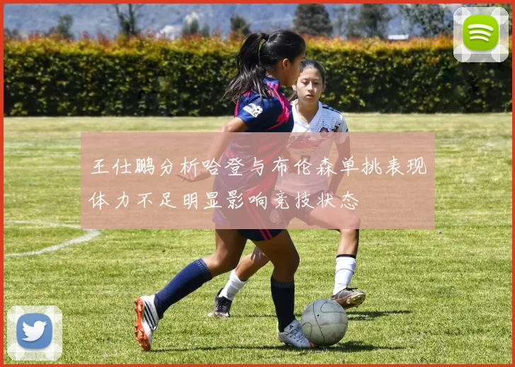 王仕鹏分析哈登与布伦森单挑表现体力不足明显影响竞技状态