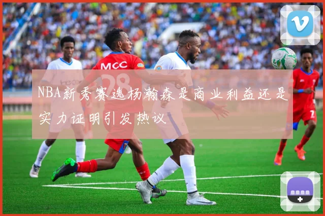 NBA新秀赛选杨瀚森是商业利益还是实力证明引发热议