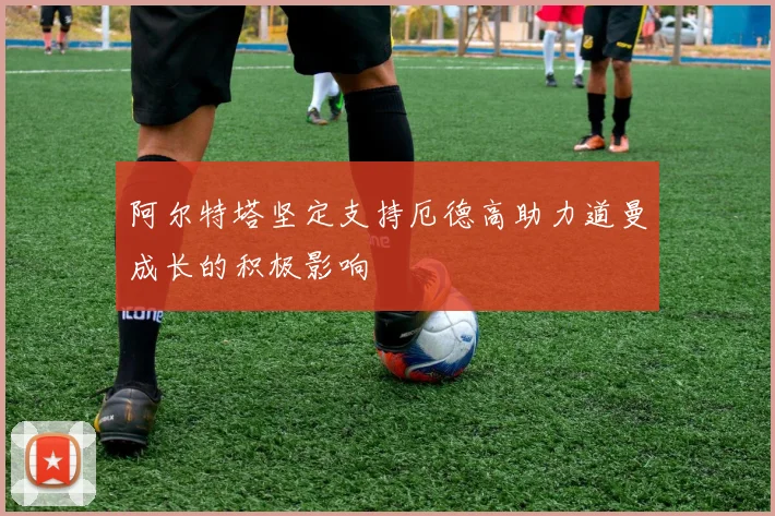 阿尔特塔坚定支持厄德高助力道曼成长的积极影响