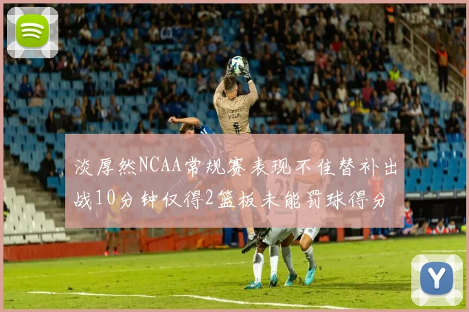 淡厚然NCAA常规赛表现不佳替补出战10分钟仅得2篮板未能罚球得分
