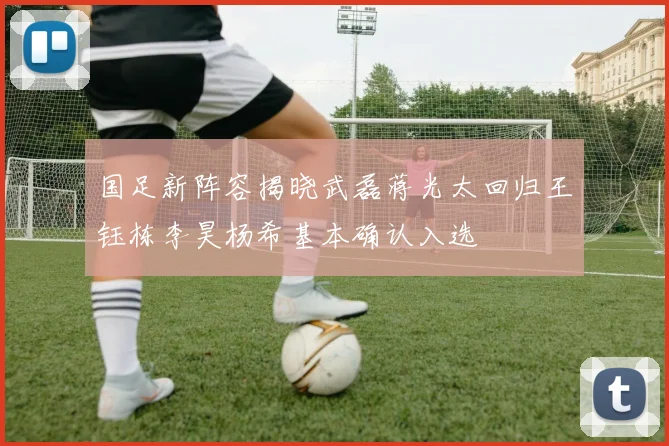 国足新阵容揭晓武磊蒋光太回归王钰栋李昊杨希基本确认入选