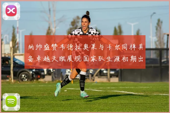 纳帅盛赞韦德拉奥果与卡尔同样具备卓越天赋展现国家队生涯初期出色表现