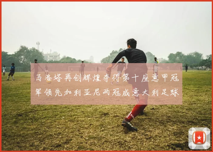 马洛塔再创辉煌夺得第十座意甲冠军领先加利亚尼两冠成意大利足球传奇