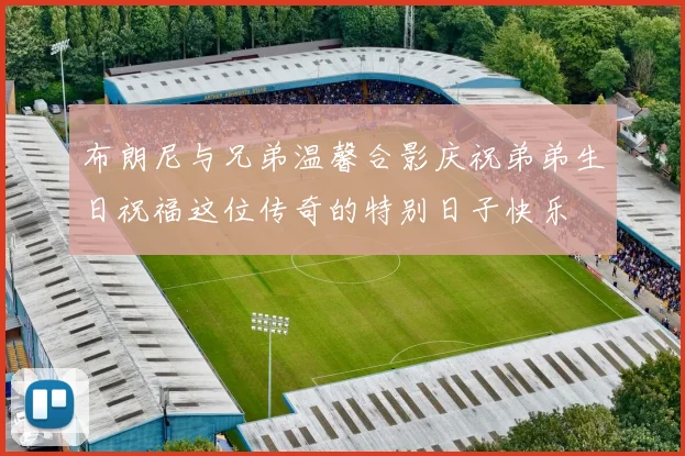 布朗尼与兄弟温馨合影庆祝弟弟生日祝福这位传奇的特别日子快乐
