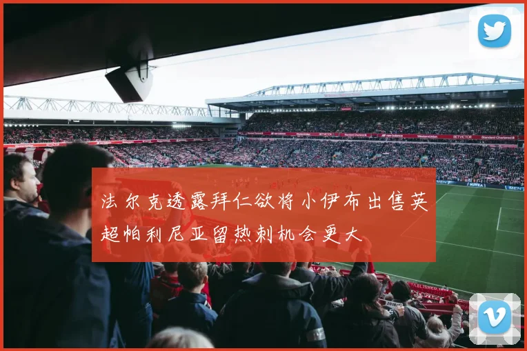 法尔克透露拜仁欲将小伊布出售英超帕利尼亚留热刺机会更大