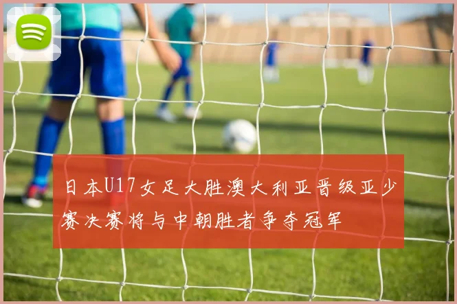 日本U17女足大胜澳大利亚晋级亚少赛决赛将与中朝胜者争夺冠军
